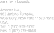 American Location
Amecan Inc.,950 Jericho Turnpike,
West Bury, New York 11590-1512
USA.Tel:  1 (877) 976-8787 Fax:  1 (877) 779-3553
